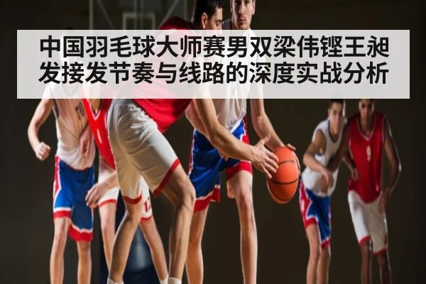 中国羽毛球大师赛男双梁伟铿王昶发接发节奏与线路的深度实战分析
