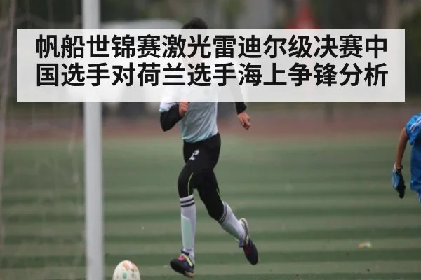 帆船世锦赛激光雷迪尔级决赛中国选手对荷兰选手海上争锋分析